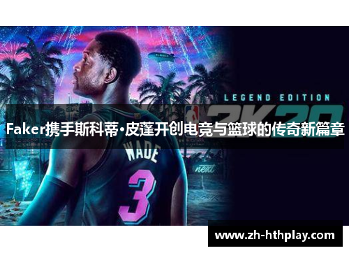 Faker携手斯科蒂·皮蓬开创电竞与篮球的传奇新篇章 Faker携手斯科蒂·皮蓬开创电竞与篮球的传奇新篇章