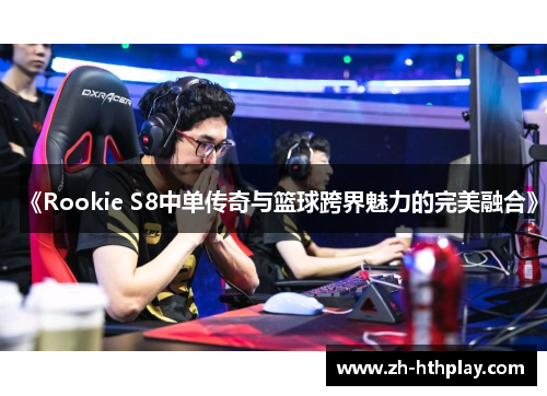 《Rookie S8中单传奇与篮球跨界魅力的完美融合》 《Rookie S8中单传奇与篮球跨界魅力的完美融合》