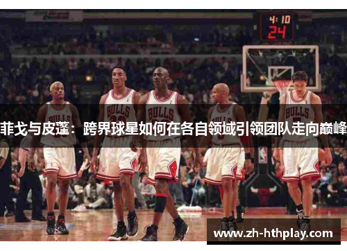 菲戈与皮蓬:跨界球星如何在各自领域引领团队走向巅峰 菲戈与皮蓬:跨界球星如何在各自领域引领团队走向巅峰