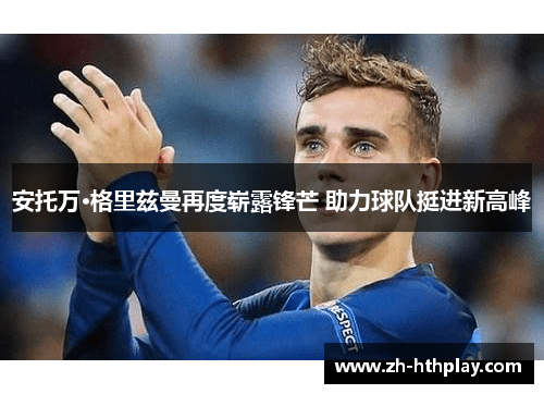 安托万·格里兹曼再度崭露锋芒 助力球队挺进新高峰 安托万·格里兹曼再度崭露锋芒 助力球队挺进新高峰