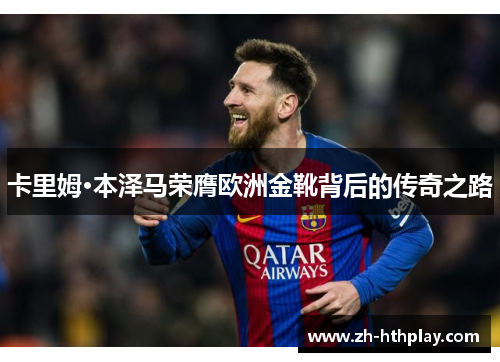 卡里姆·本泽马荣膺欧洲金靴背后的传奇之路 卡里姆·本泽马荣膺欧洲金靴背后的传奇之路