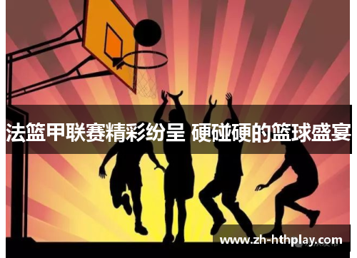 法篮甲联赛精彩纷呈 硬碰硬的篮球盛宴 法篮甲联赛精彩纷呈 硬碰硬的篮球盛宴