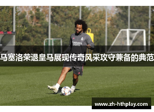 马塞洛荣退皇马展现传奇风采攻守兼备的典范