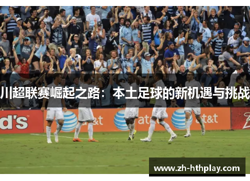 川超联赛崛起之路:本土足球的新机遇与挑战 川超联赛崛起之路:本土足球的新机遇与挑战